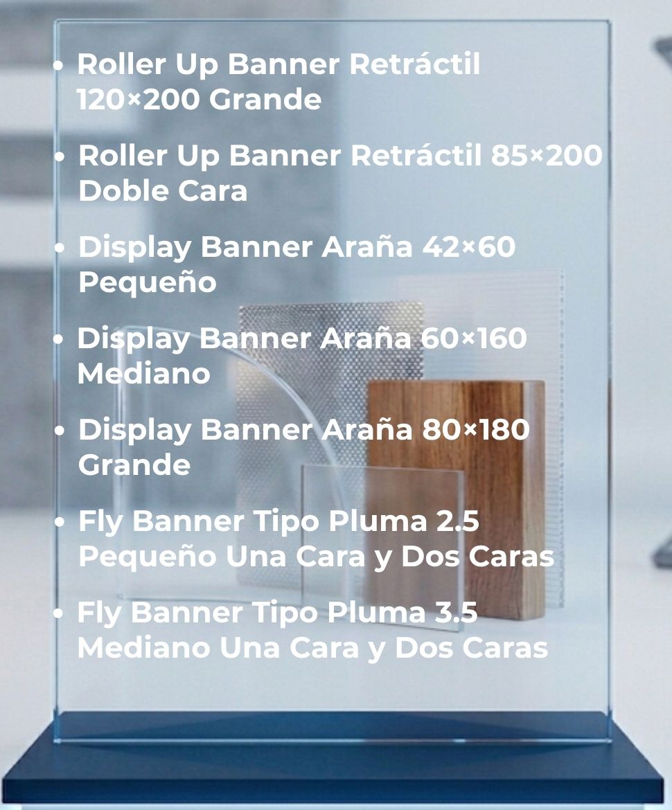 Roller Up Banner Retráctil 120 por 200 Grande, Roller Up Banner Retráctil 85 por 200 Doble Cara, Display Banner Araña 42 por 60 Pequeño, Display Banner Araña 60 por 160 Mediano, Display Banner Araña 80 por 180 Grande, Fly Banner Tipo Pluma 2,5 Mediano Una Cara y Dos Caras, Fly Banner Tipo Pluma 3,5 Una Cara y Dos Caras