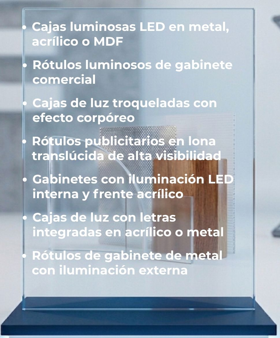 Cajas luminosas LED en metal, acrílico o MDF, Rótulos luminosos de gabinete comercial, Cajas de luz troqueladas con efecto corpóreo, Rótulos publicitarios en lona translúcida de alta visibilidad, Gabinetes con iluminación LED interna y frente acrílico, Cajas de luz con letras integradas en acrílico o metal, Rótulos de gabinete de metal con iluminación externa