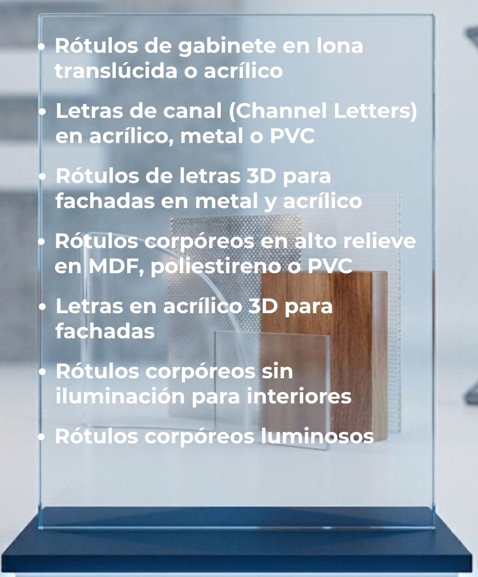 Rótulos de gabinete en lona translúcida o acrílico, Letras de canal (Channel Letters) en acrílico, metal o PVC, Rótulos de letras 3D para fachadas en metal y acrílico, Rótulos corpóreos en alto relieve en MDF, poliestireno o PVC, Letras en acrílico 3D para fachadas, Rótulos corpóreos sin iluminación para interiores, Rótulos corpóreos luminosos
