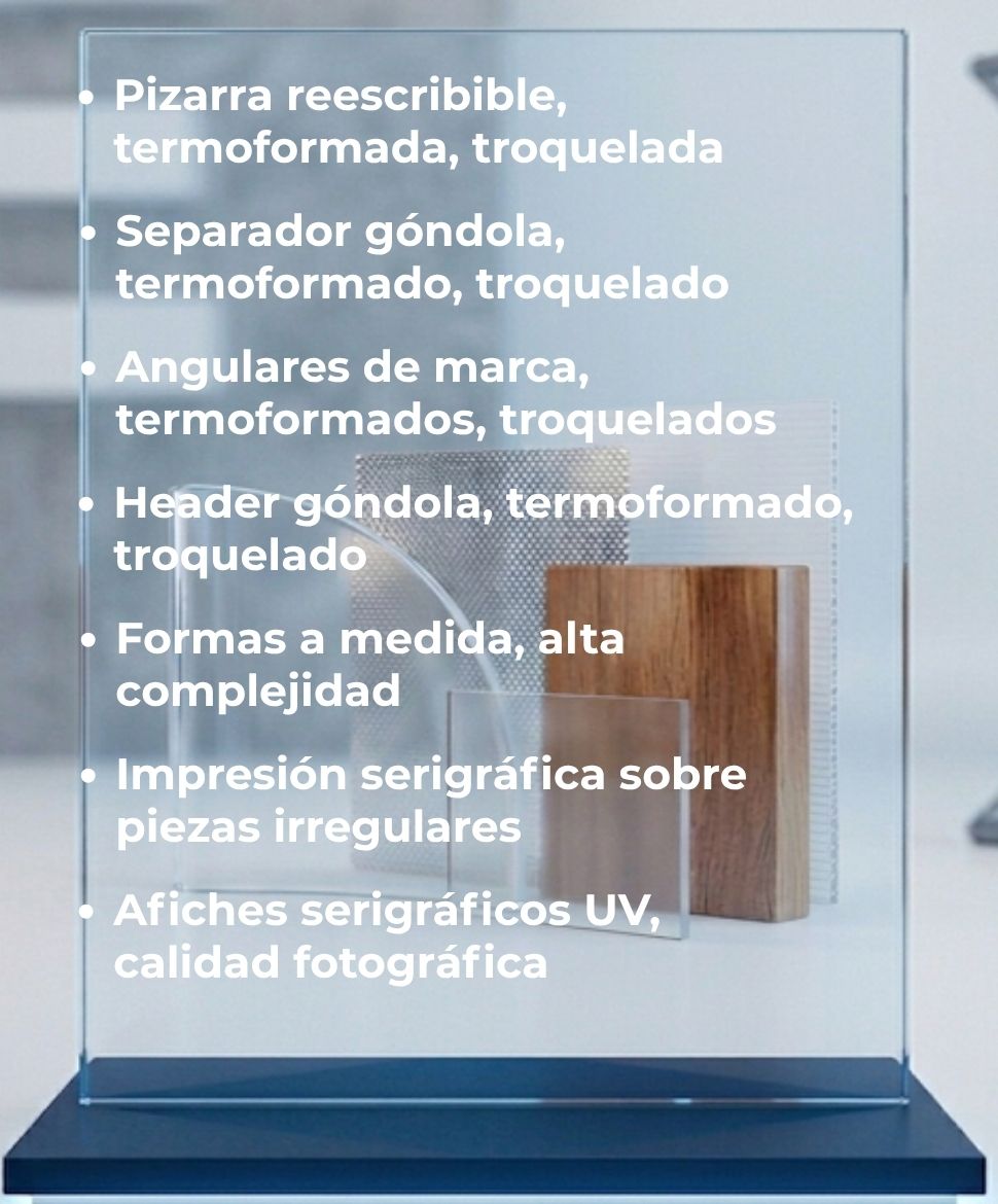Pizarra reescribible, termoformada, troquelada; Separador góndola, termoformado, troquelado; Angulares de marca, termoformados, troquelados; Header góndola, termoformado, troquelado; Formas a medida, alta complejidad; Impresión serigráfica sobre piezas irregulares; Afiches serigráficos UV, calidad fotográfica.
